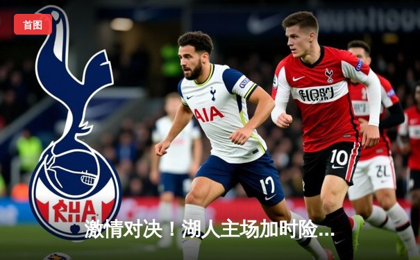 激情对决！湖人主场加时险胜勇士，詹姆斯砍下三双