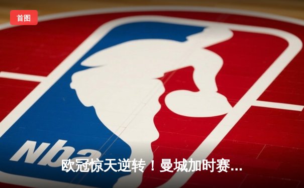 欧冠惊天逆转！曼城加时赛3-2淘汰拜仁，哈兰德双响创纪录