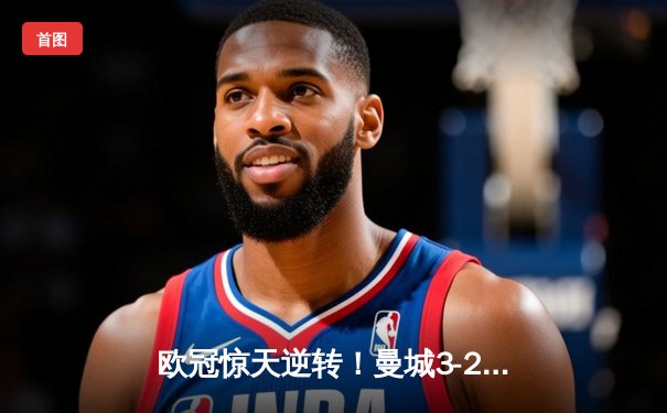 欧冠惊天逆转！曼城3-2绝杀拜仁，哈兰德双响创纪录